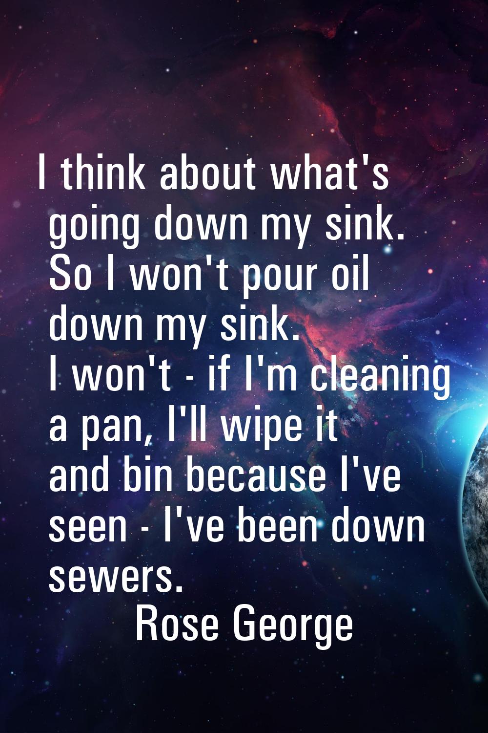 I think about what's going down my sink. So I won't pour oil down my sink. I won't - if I'm cleanin