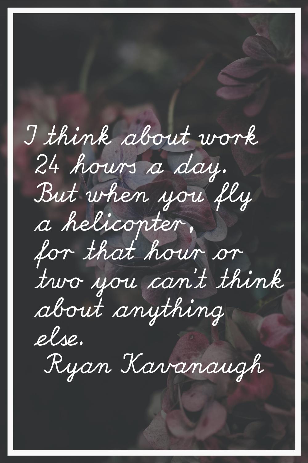 I think about work 24 hours a day. But when you fly a helicopter, for that hour or two you can't th