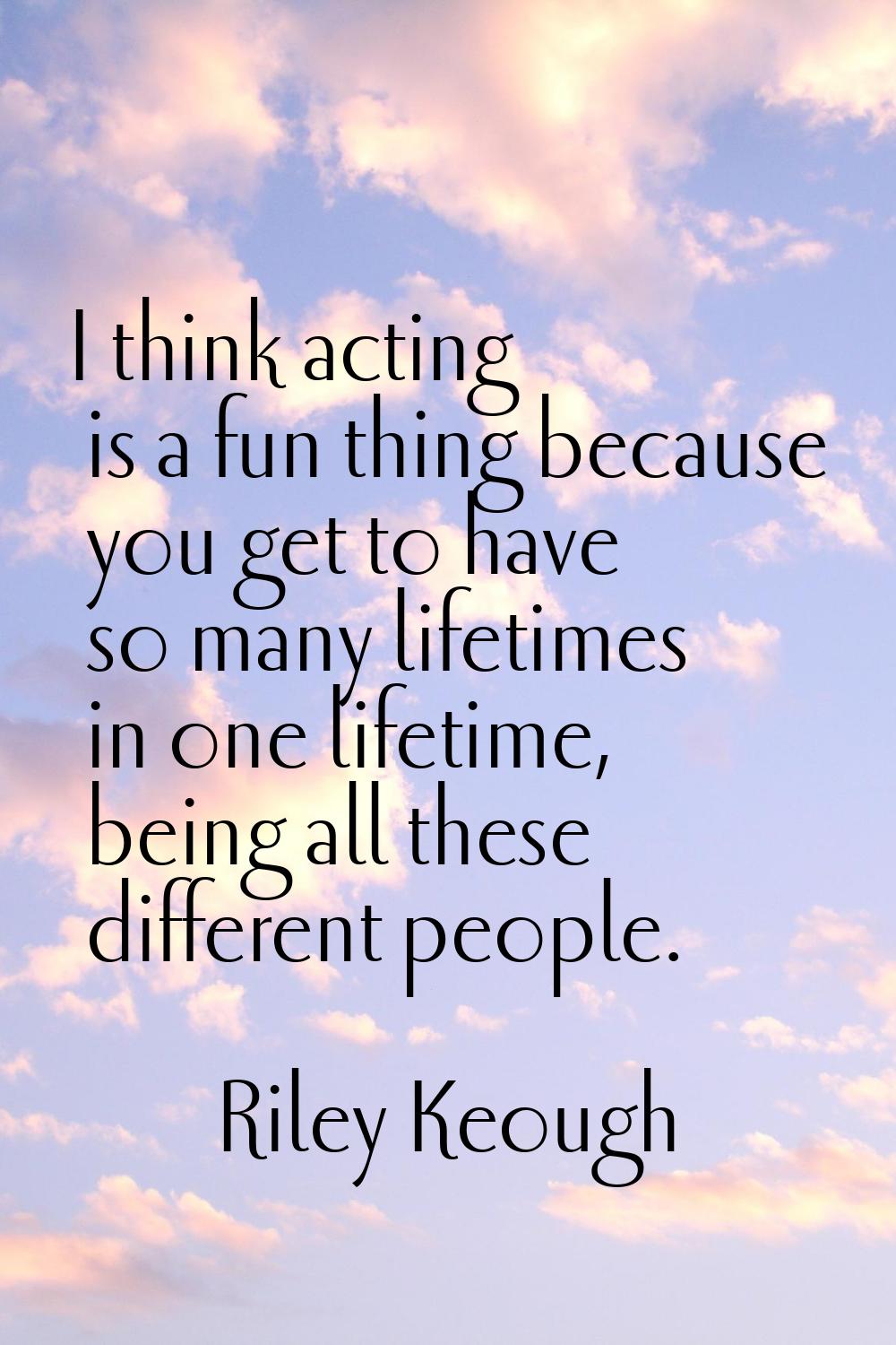 I think acting is a fun thing because you get to have so many lifetimes in one lifetime, being all 