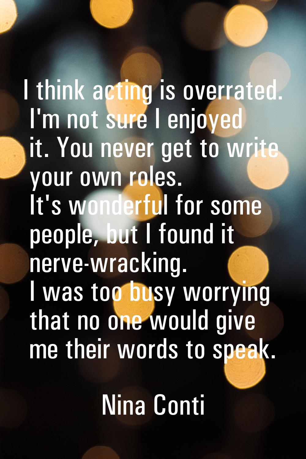 I think acting is overrated. I'm not sure I enjoyed it. You never get to write your own roles. It's