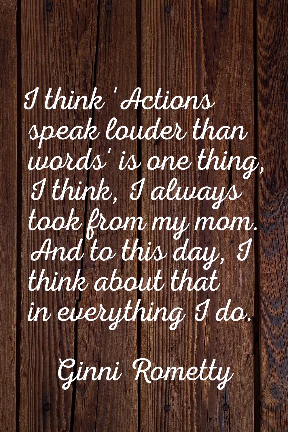 I think 'Actions speak louder than words' is one thing, I think, I always took from my mom. And to 