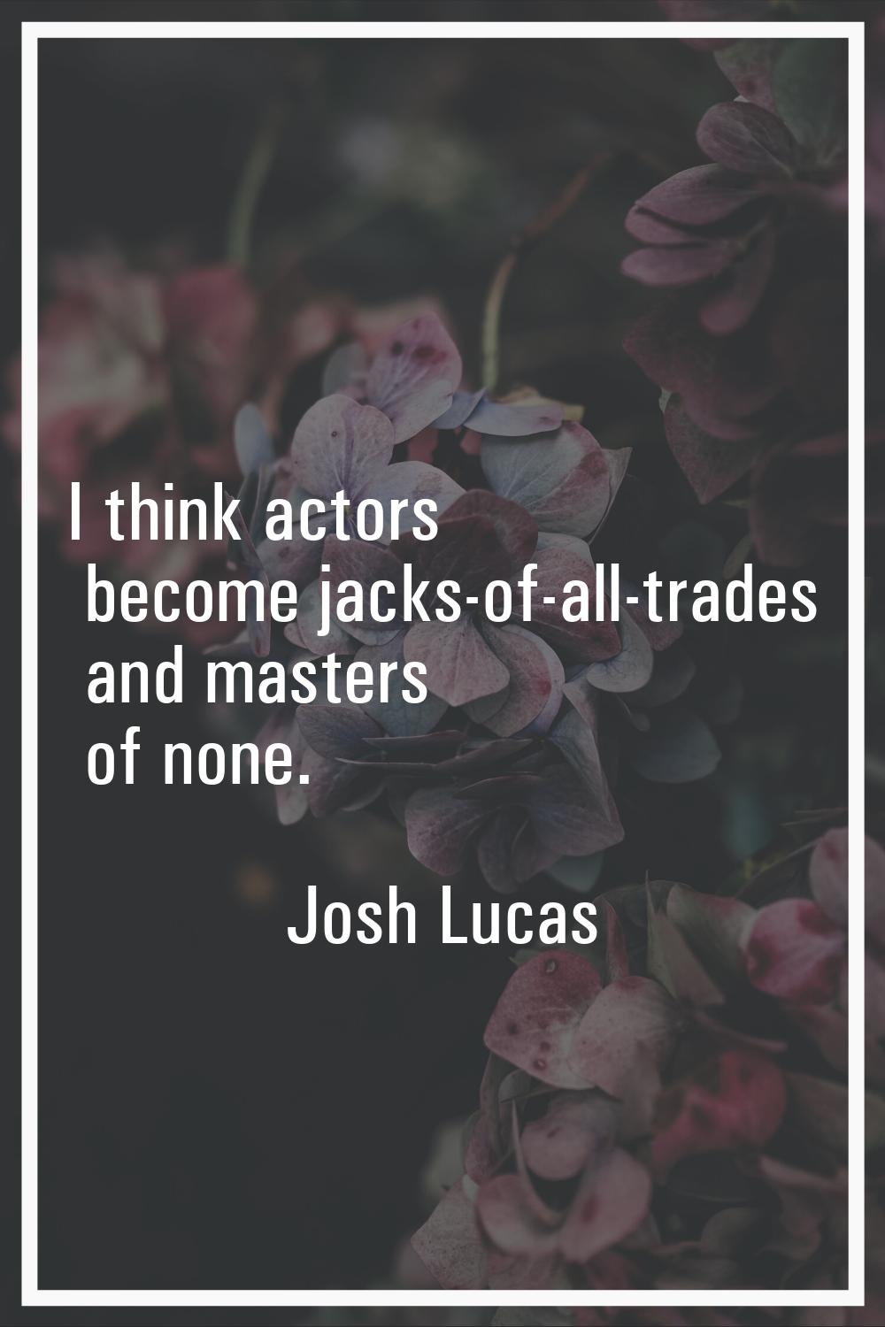 I think actors become jacks-of-all-trades and masters of none.