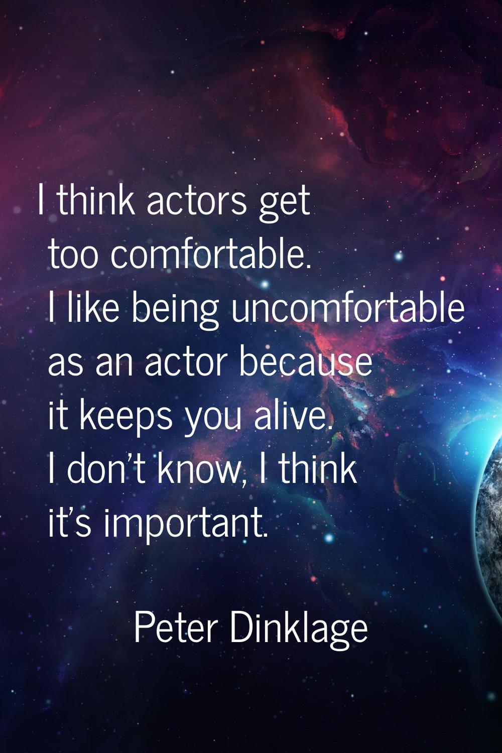 I think actors get too comfortable. I like being uncomfortable as an actor because it keeps you ali