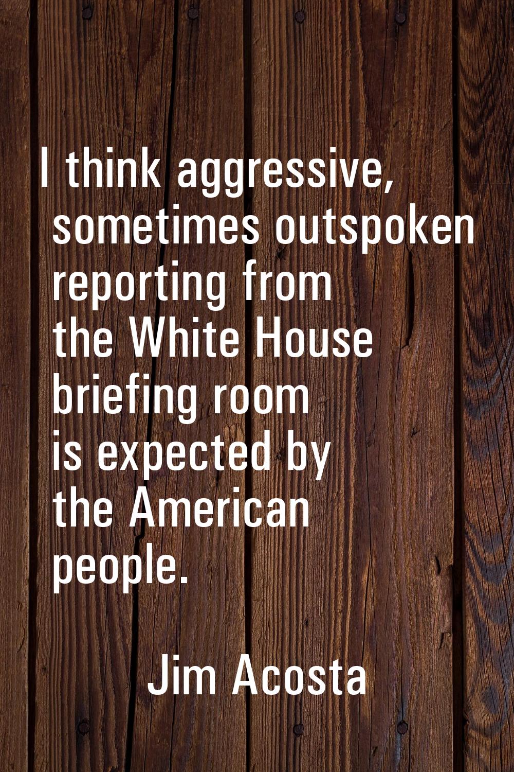 I think aggressive, sometimes outspoken reporting from the White House briefing room is expected by