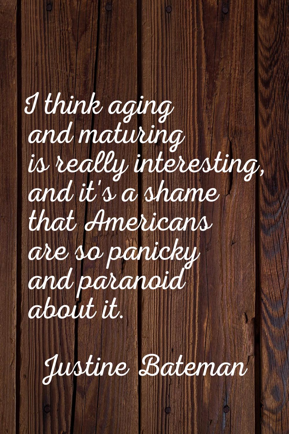 I think aging and maturing is really interesting, and it's a shame that Americans are so panicky an