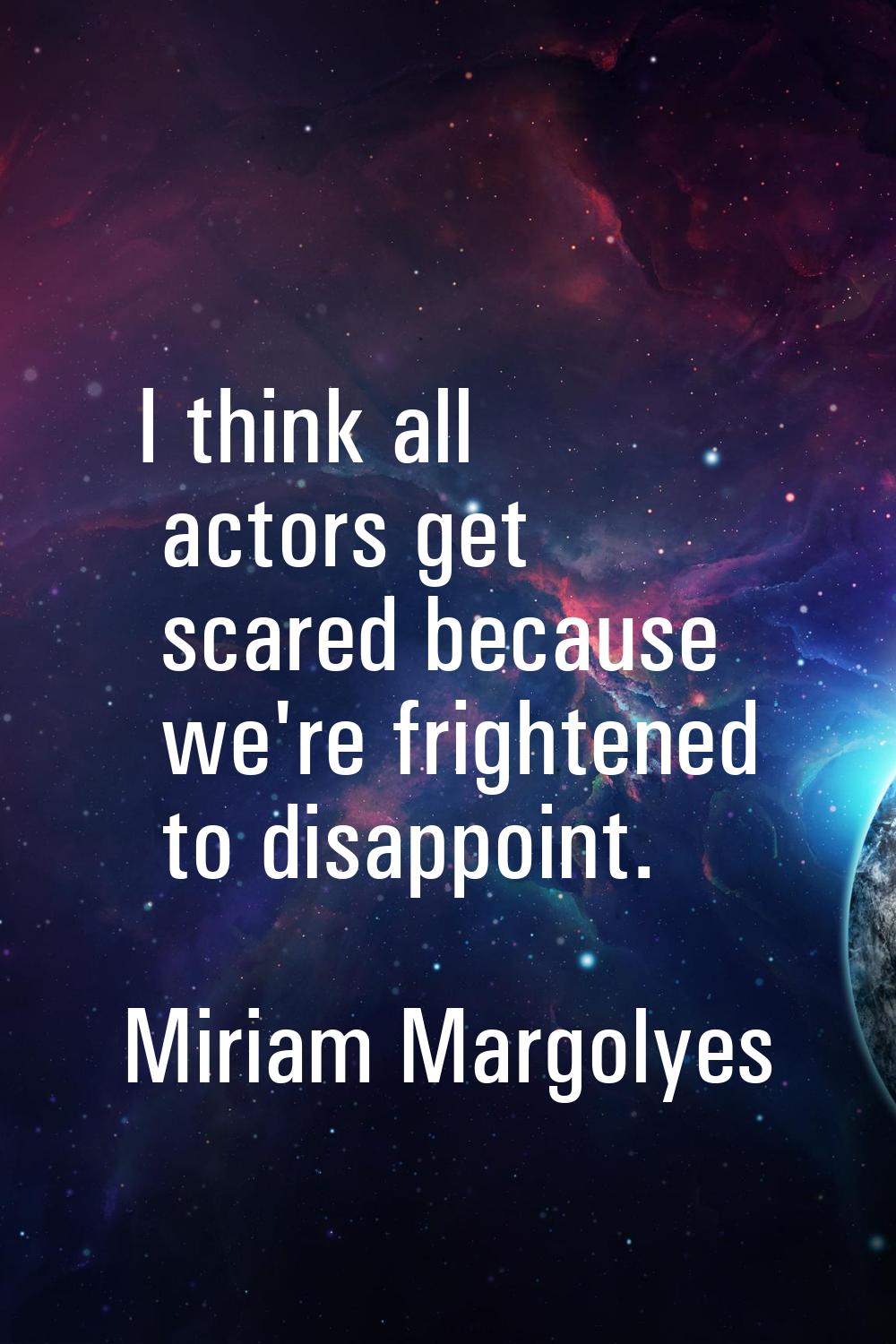 I think all actors get scared because we're frightened to disappoint.