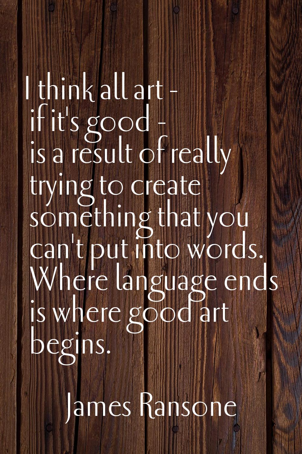 I think all art - if it's good - is a result of really trying to create something that you can't pu