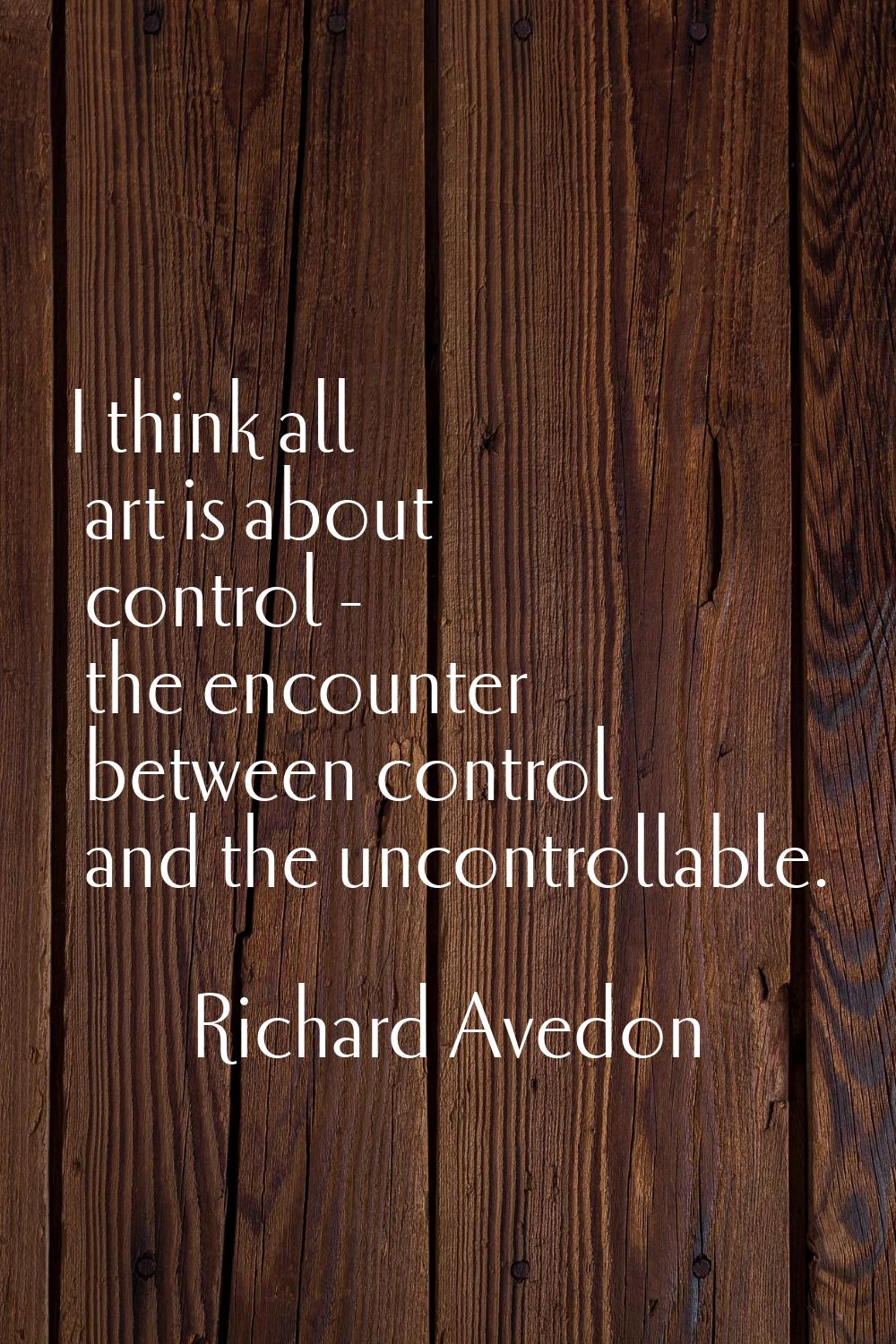 I think all art is about control - the encounter between control and the uncontrollable.