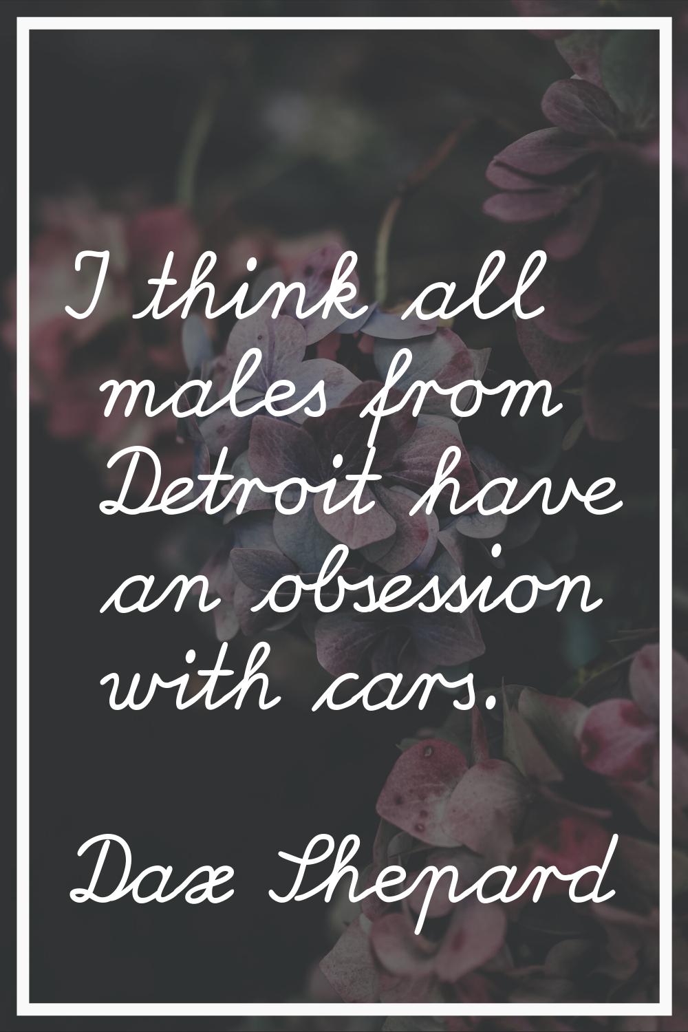 I think all males from Detroit have an obsession with cars.