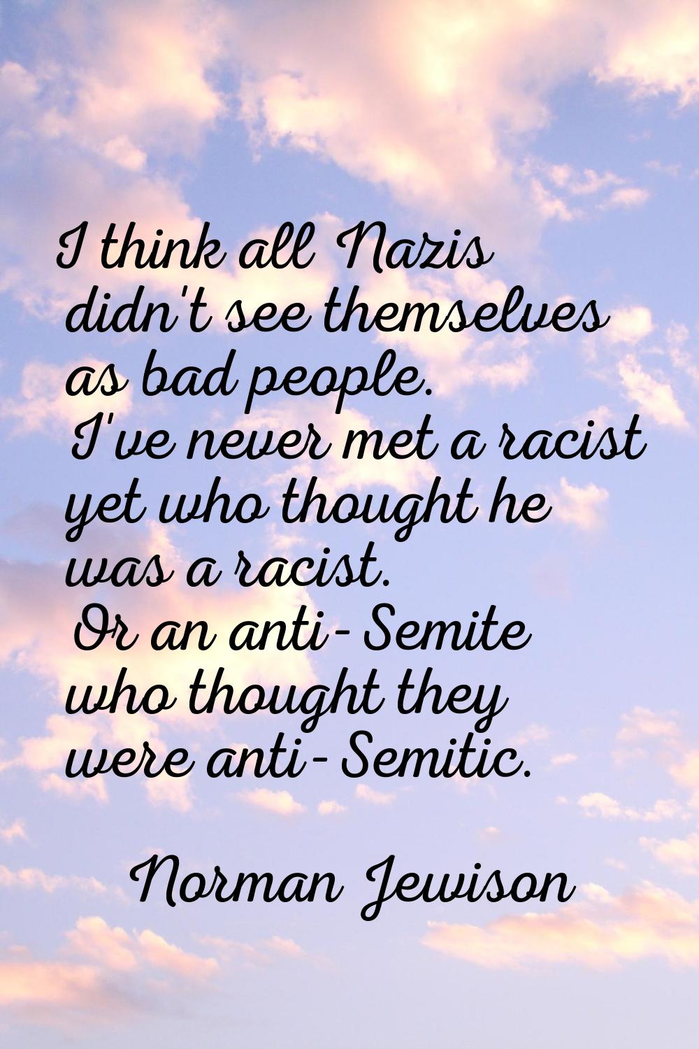 I think all Nazis didn't see themselves as bad people. I've never met a racist yet who thought he w