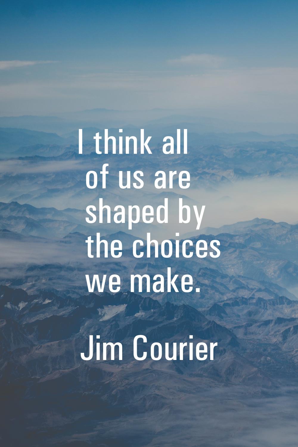 I think all of us are shaped by the choices we make.