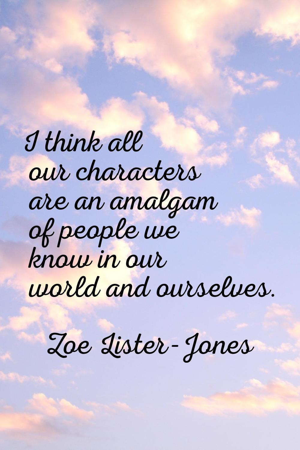 I think all our characters are an amalgam of people we know in our world and ourselves.