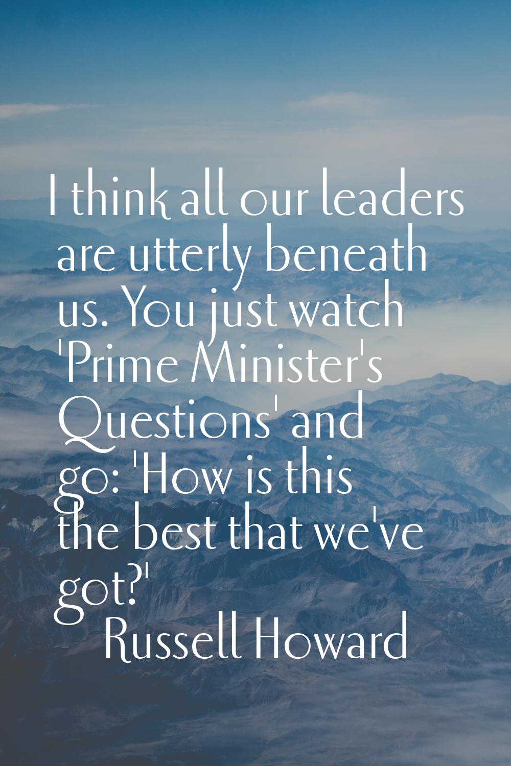 I think all our leaders are utterly beneath us. You just watch 'Prime Minister's Questions' and go: