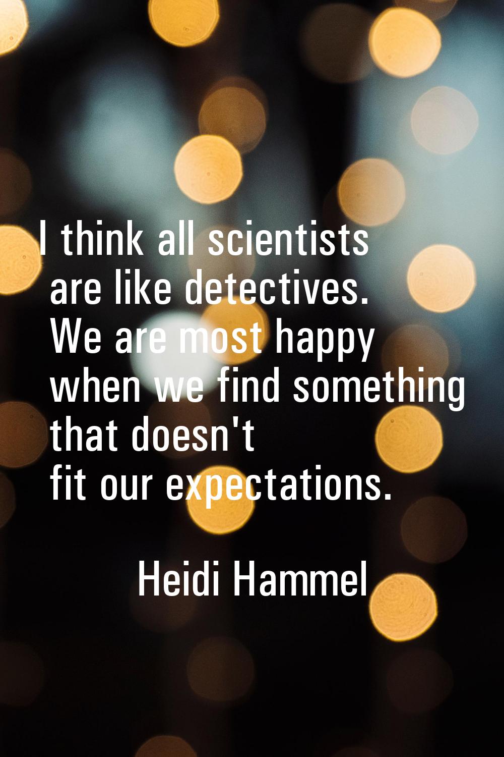 I think all scientists are like detectives. We are most happy when we find something that doesn't f