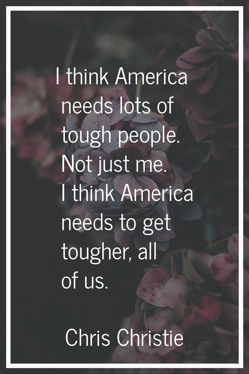 I think America needs lots of tough people. Not just me. I think America needs to get tougher, all 