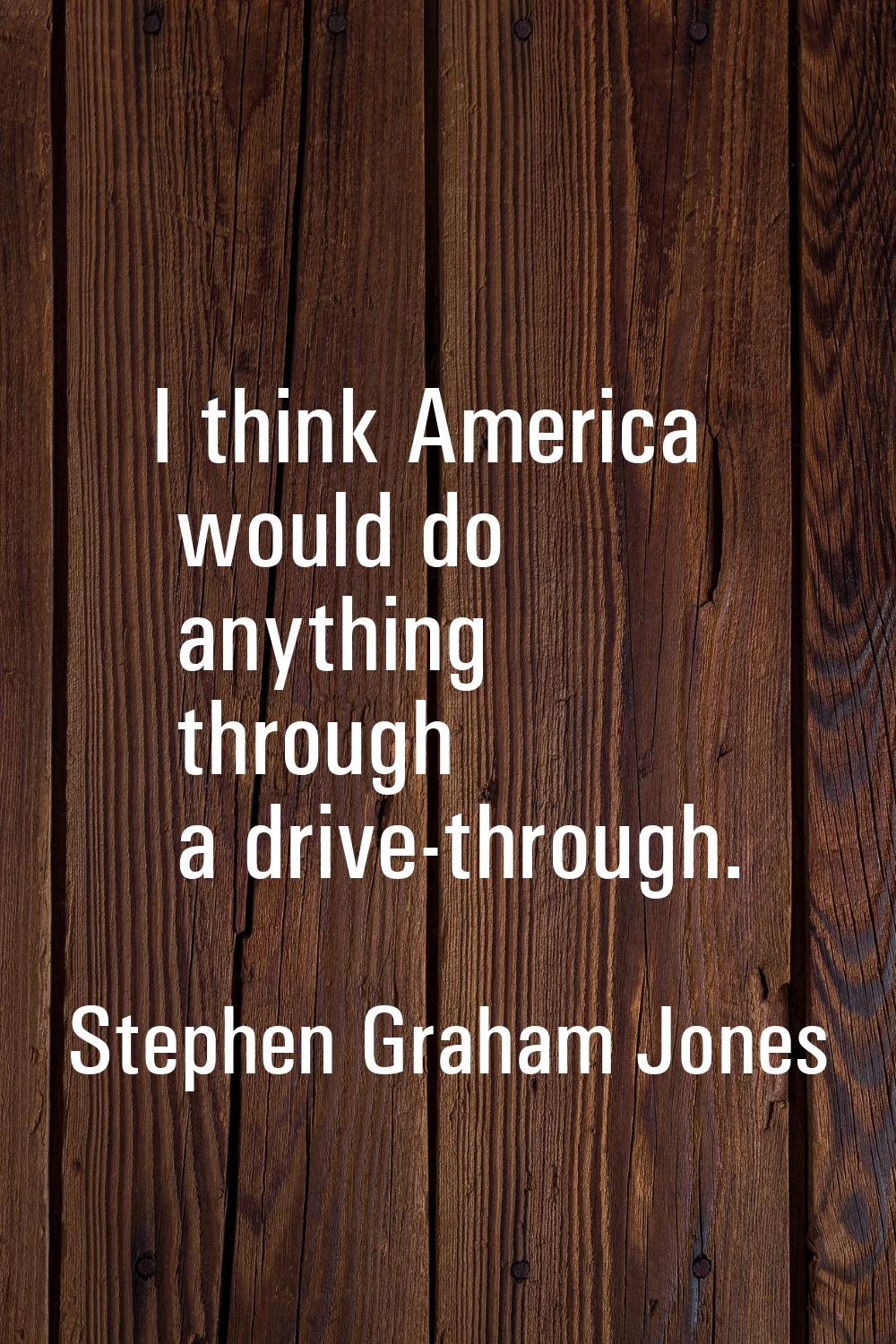 I think America would do anything through a drive-through.