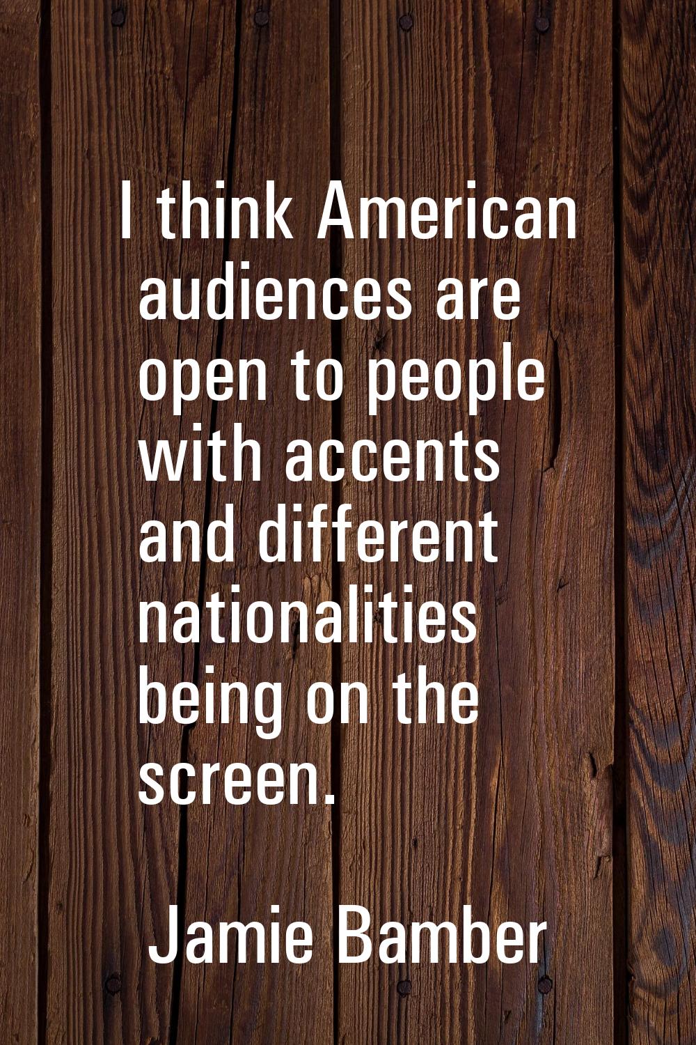 I think American audiences are open to people with accents and different nationalities being on the