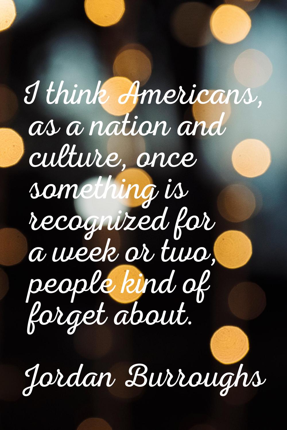 I think Americans, as a nation and culture, once something is recognized for a week or two, people 