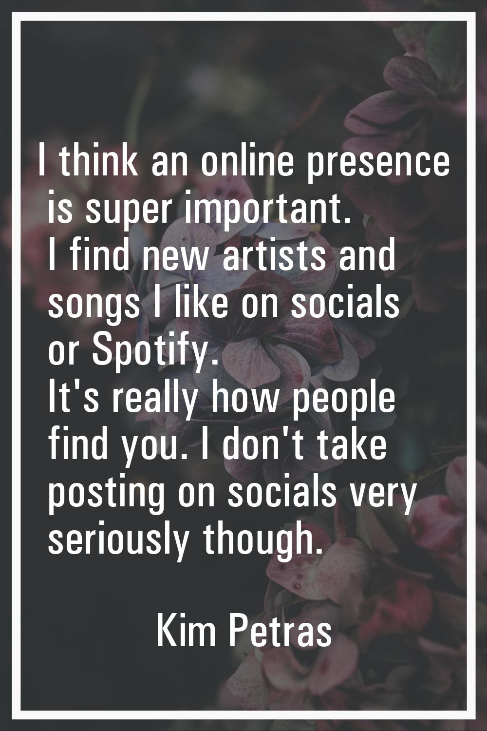 I think an online presence is super important. I find new artists and songs I like on socials or Sp