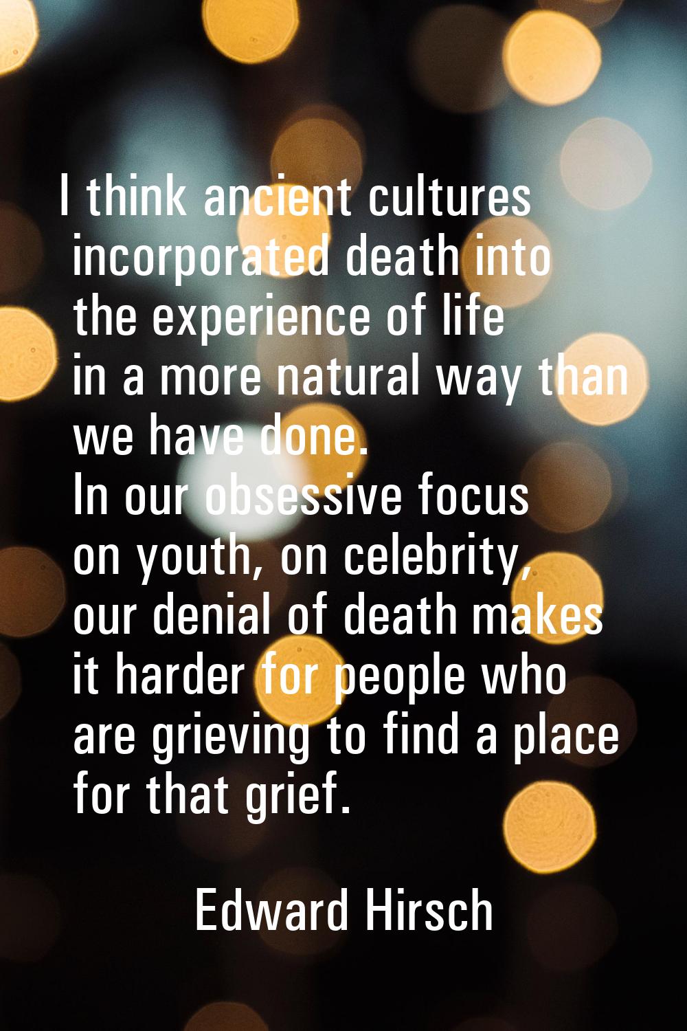 I think ancient cultures incorporated death into the experience of life in a more natural way than 