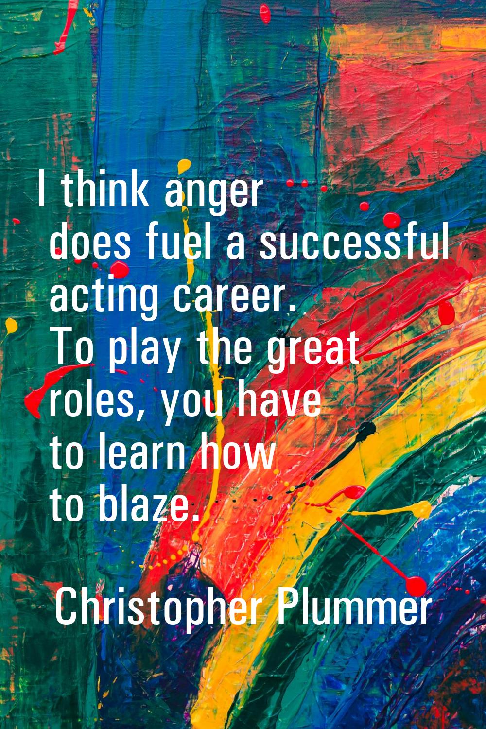 I think anger does fuel a successful acting career. To play the great roles, you have to learn how 