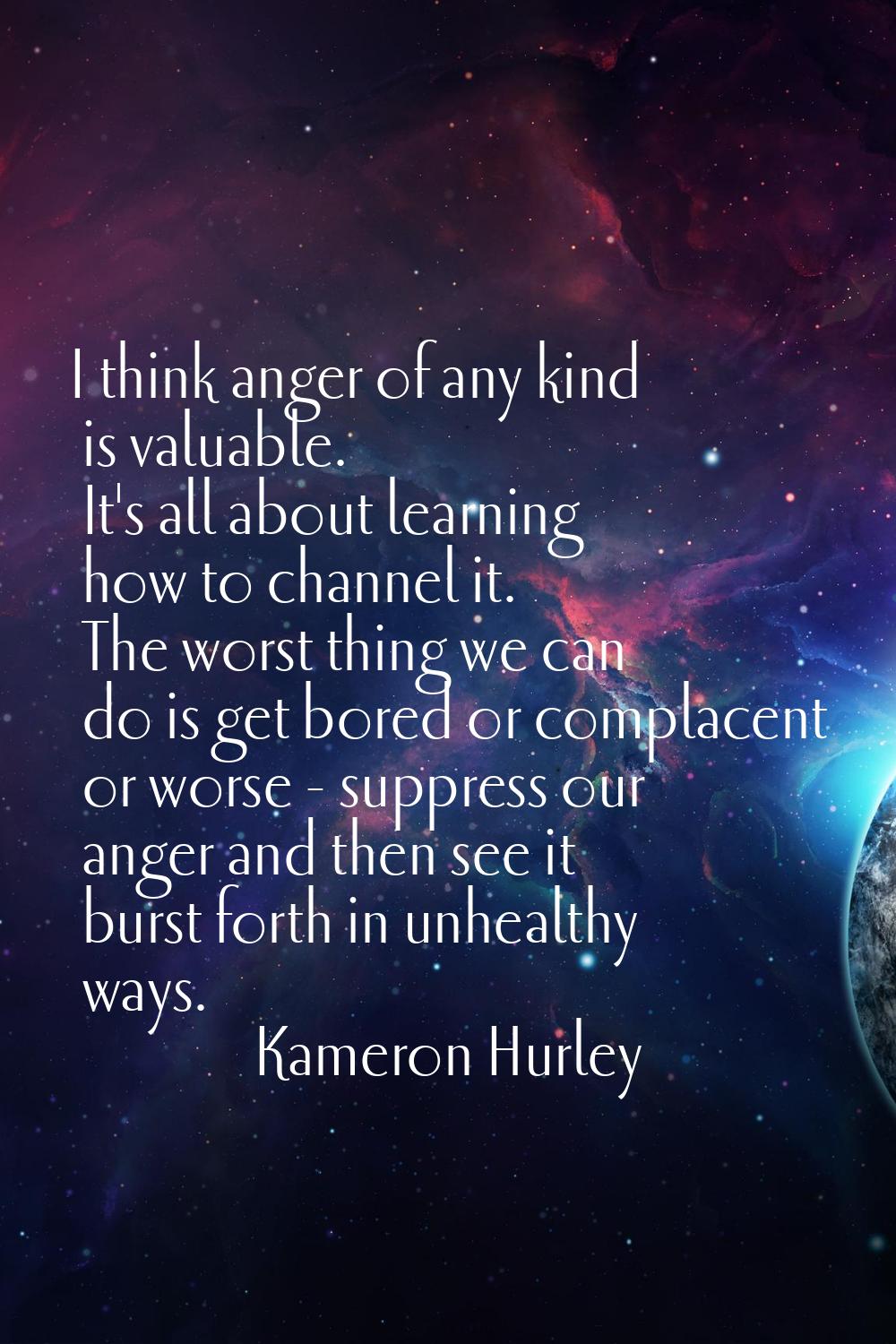 I think anger of any kind is valuable. It's all about learning how to channel it. The worst thing w