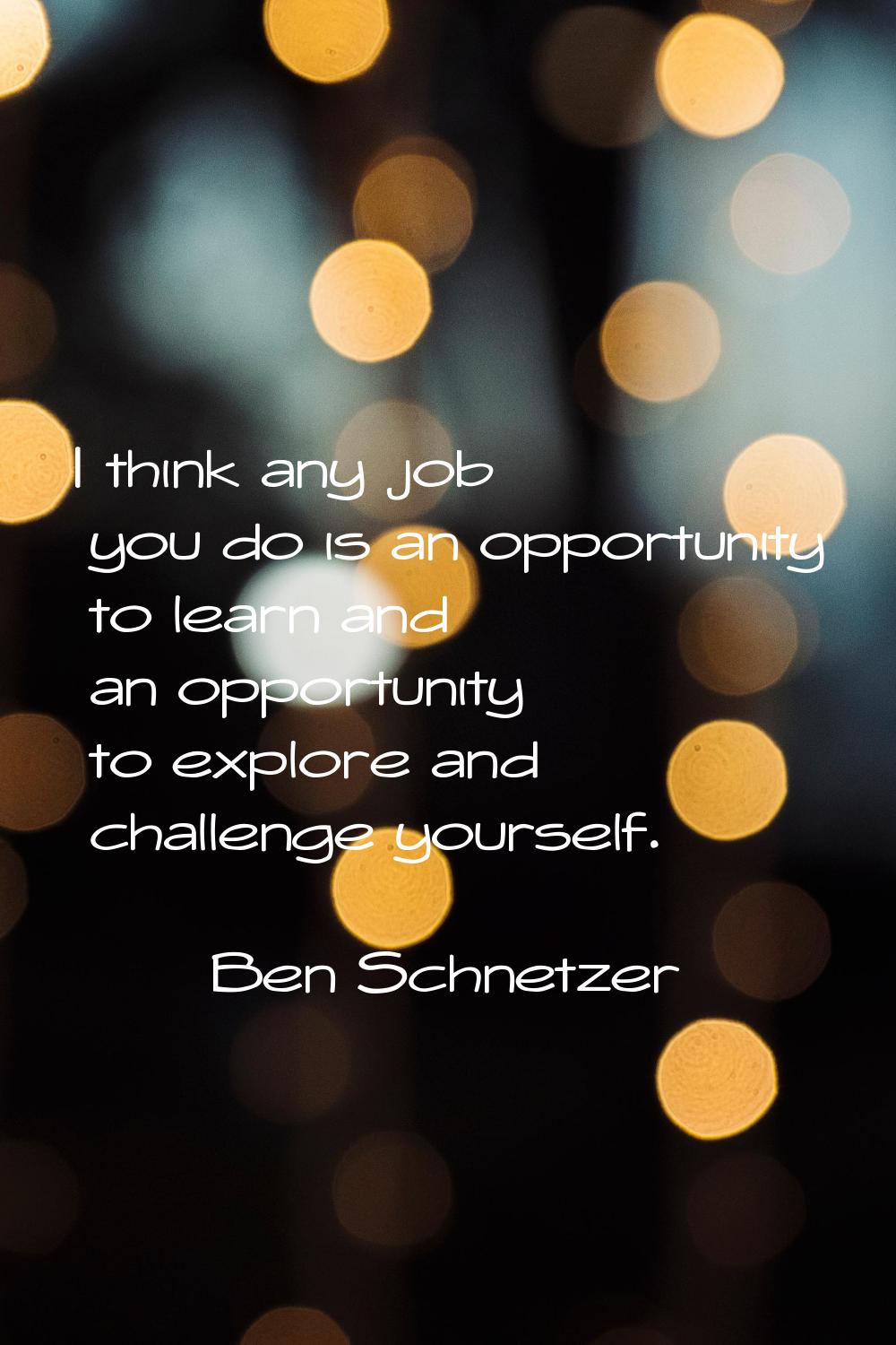 I think any job you do is an opportunity to learn and an opportunity to explore and challenge yours