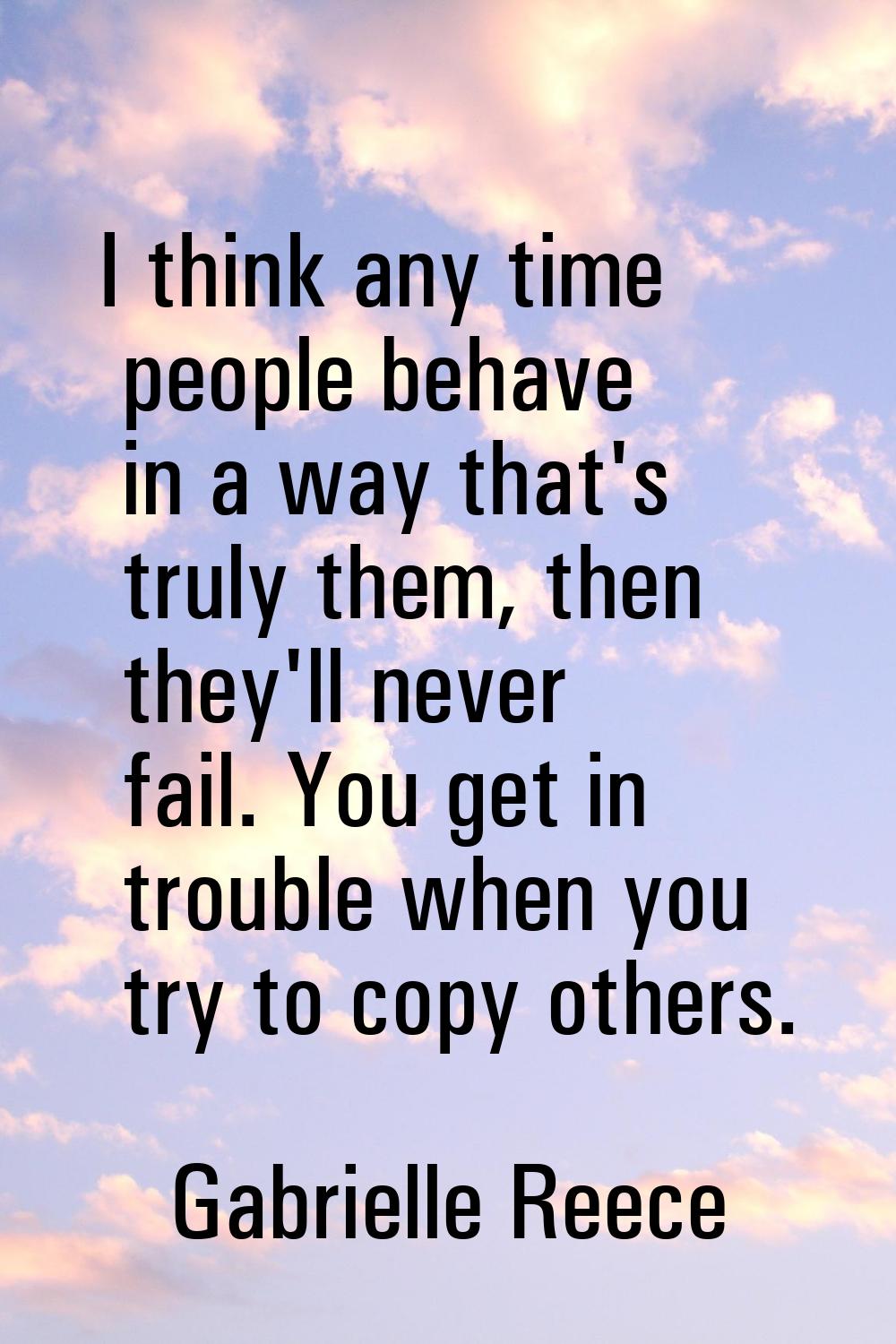 I think any time people behave in a way that's truly them, then they'll never fail. You get in trou
