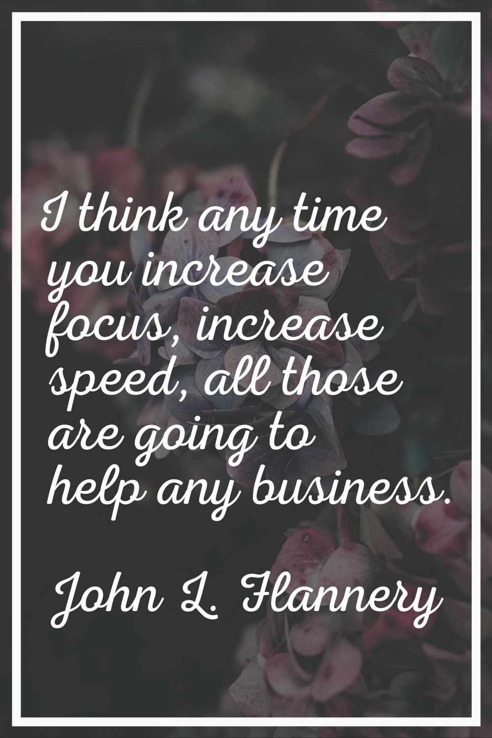 I think any time you increase focus, increase speed, all those are going to help any business.