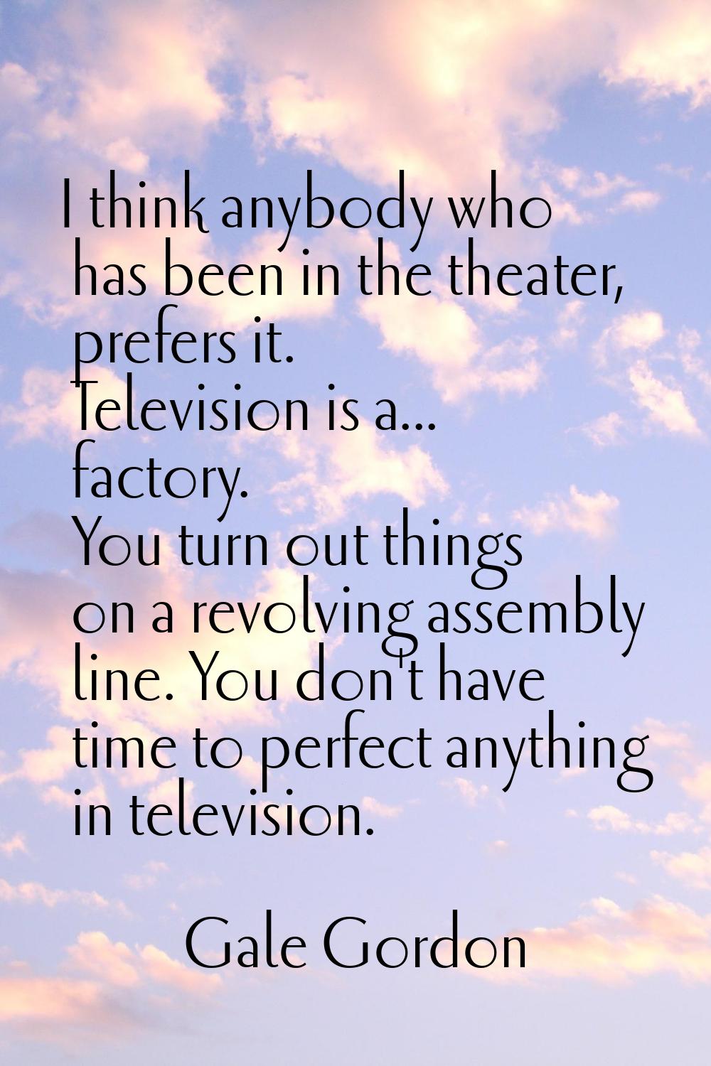 I think anybody who has been in the theater, prefers it. Television is a... factory. You turn out t