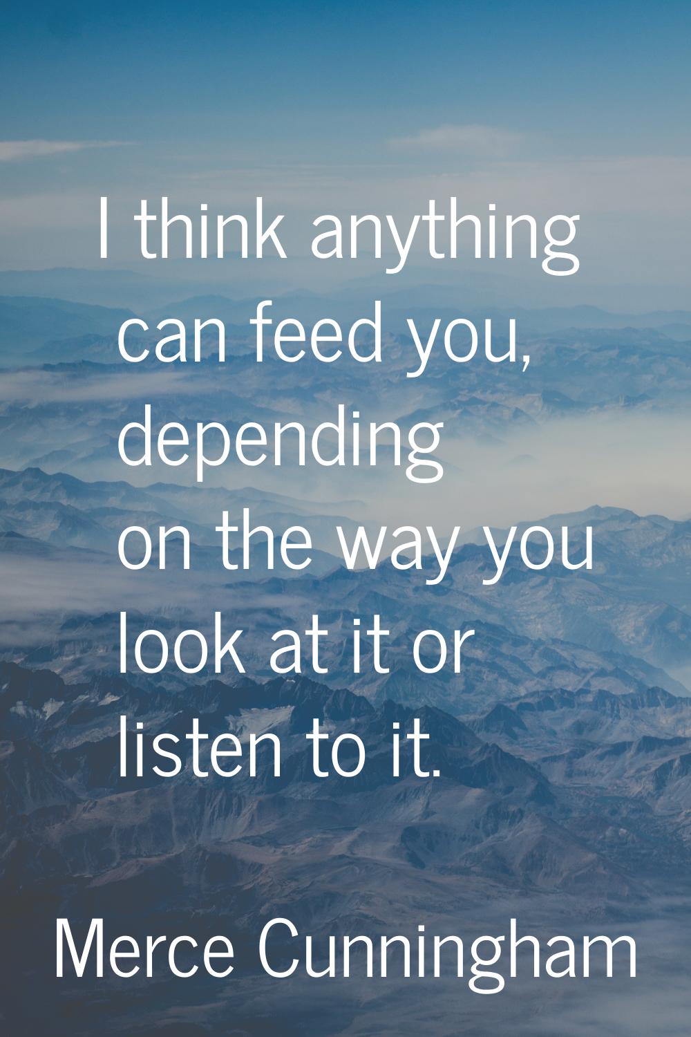 I think anything can feed you, depending on the way you look at it or listen to it.