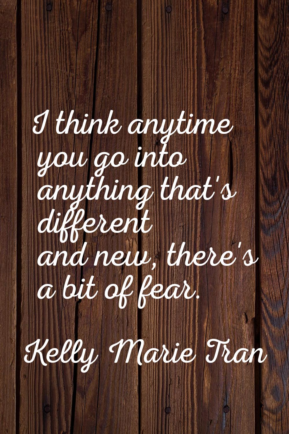I think anytime you go into anything that's different and new, there's a bit of fear.