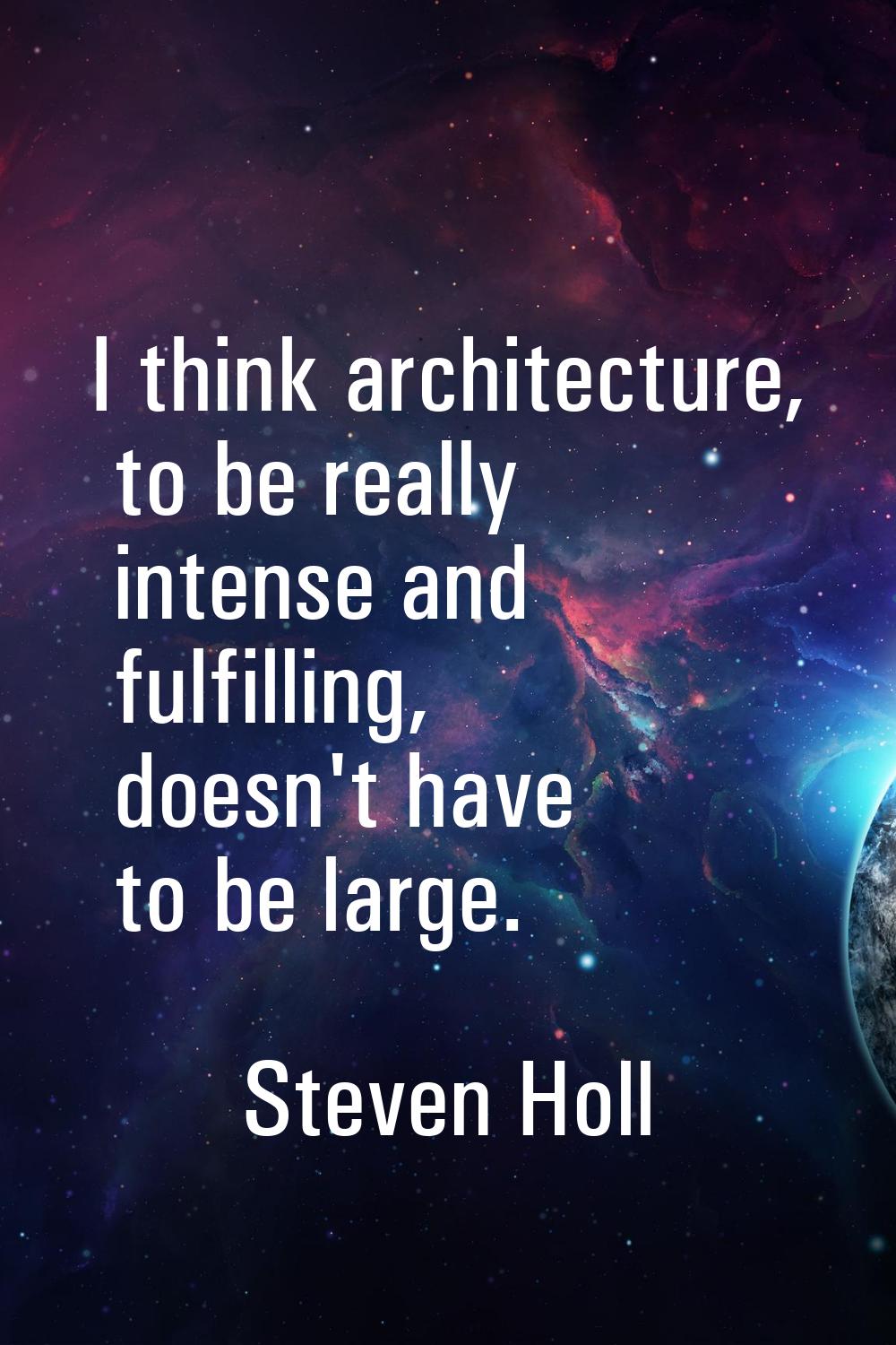 I think architecture, to be really intense and fulfilling, doesn't have to be large.