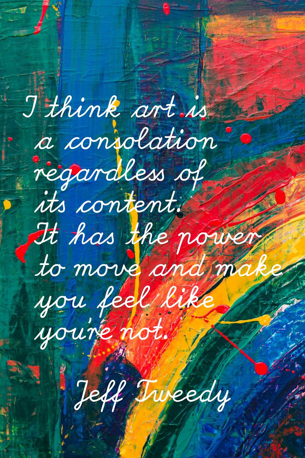 I think art is a consolation regardless of its content. It has the power to move and make you feel 