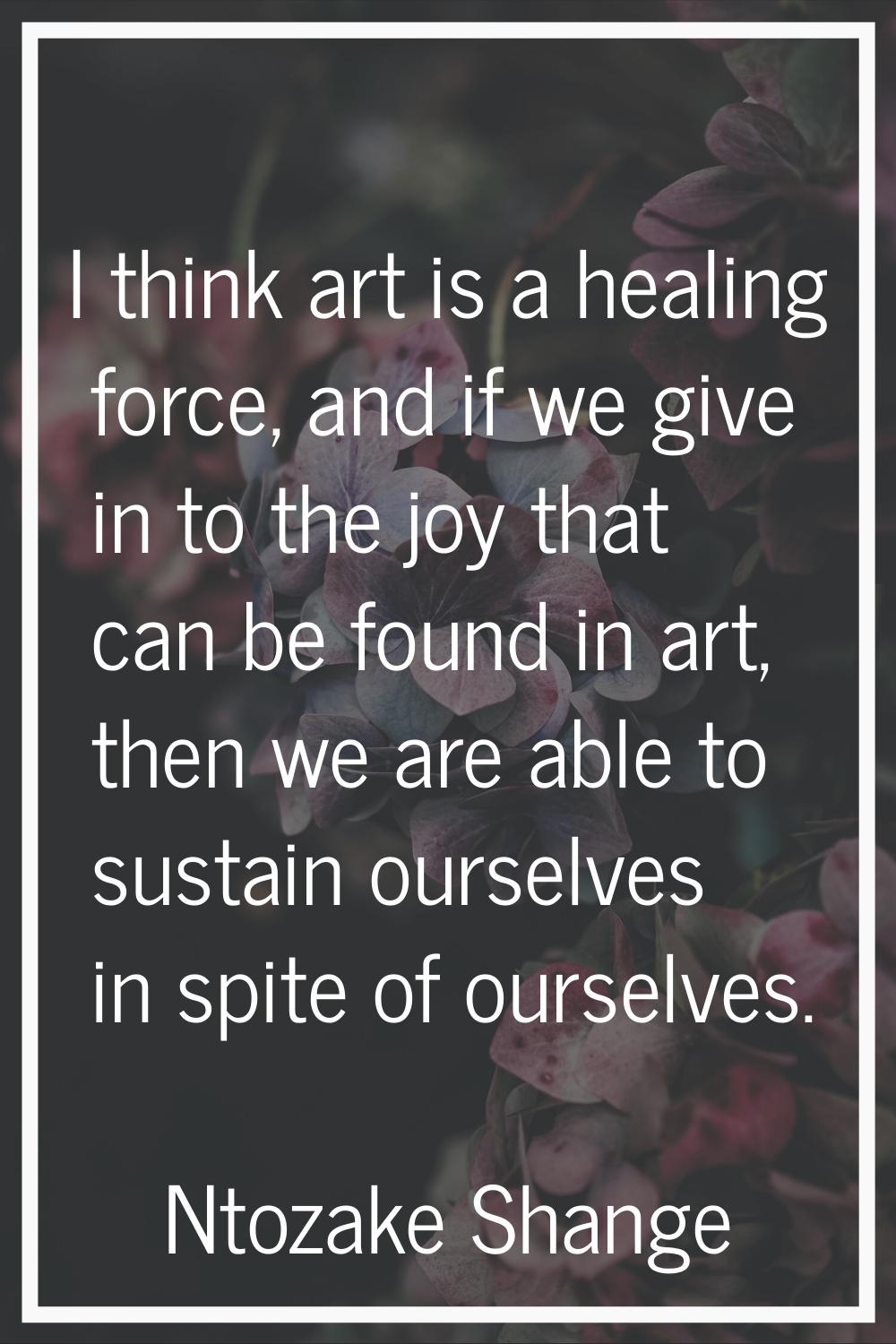 I think art is a healing force, and if we give in to the joy that can be found in art, then we are 