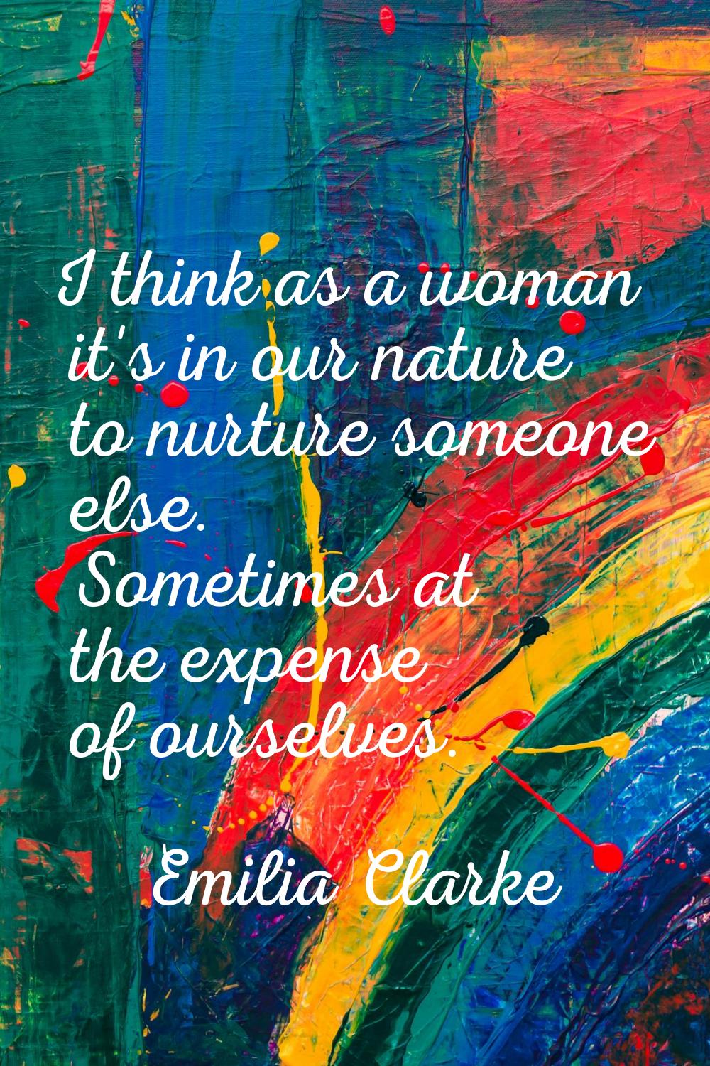 I think as a woman it's in our nature to nurture someone else. Sometimes at the expense of ourselve