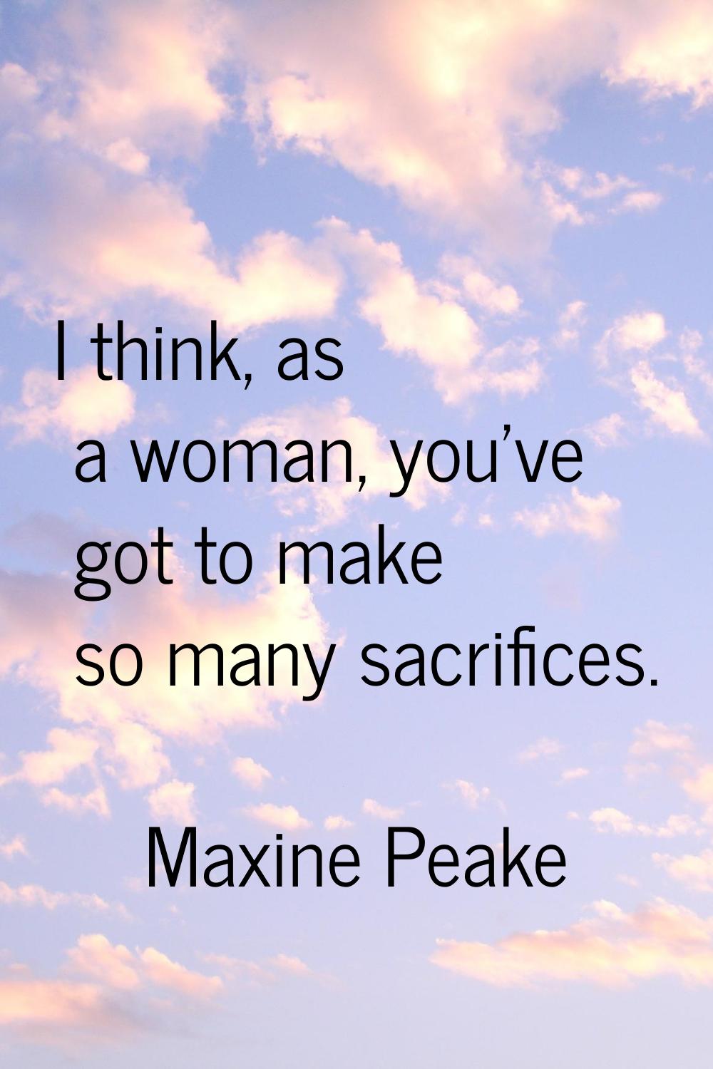 I think, as a woman, you've got to make so many sacrifices.