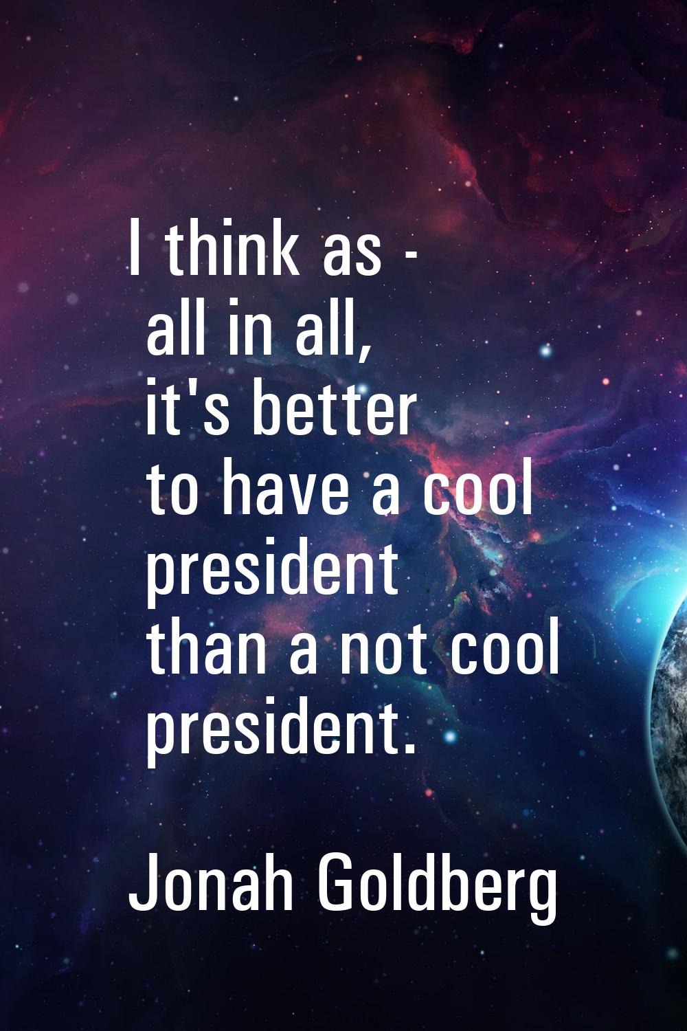 I think as - all in all, it's better to have a cool president than a not cool president.