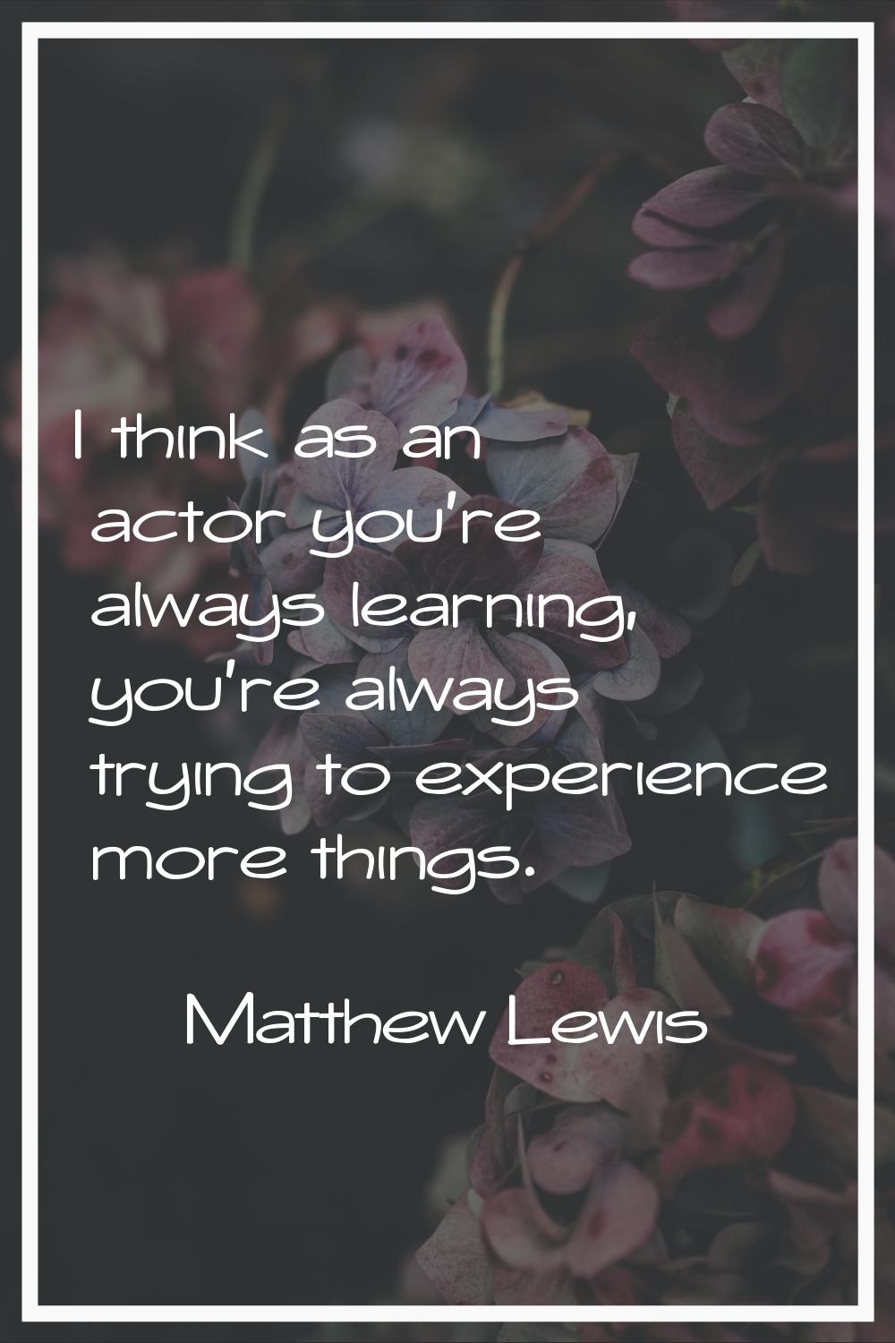 I think as an actor you're always learning, you're always trying to experience more things.