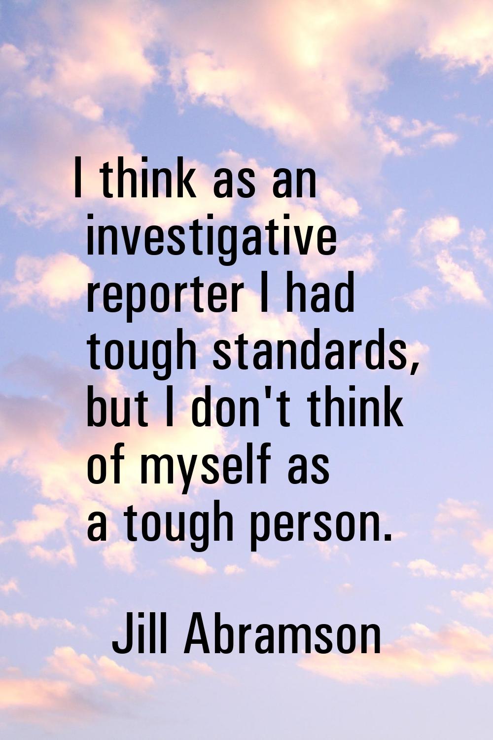 I think as an investigative reporter I had tough standards, but I don't think of myself as a tough 