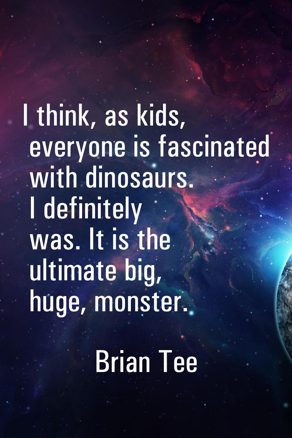 I think, as kids, everyone is fascinated with dinosaurs. I definitely was. It is the ultimate big, 