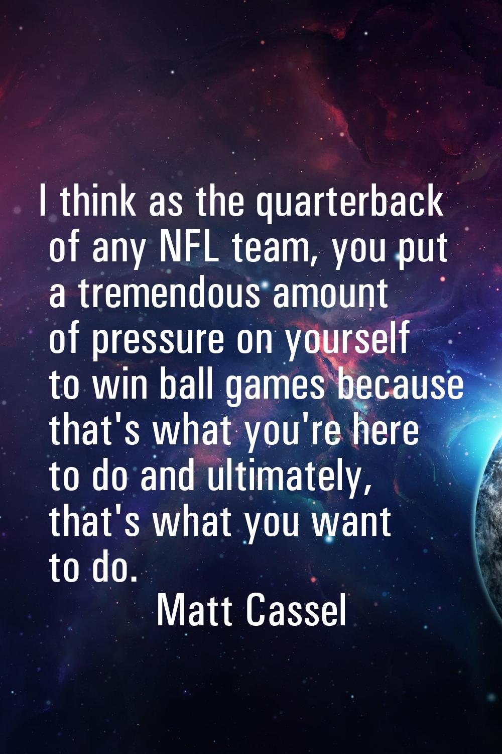 I think as the quarterback of any NFL team, you put a tremendous amount of pressure on yourself to 