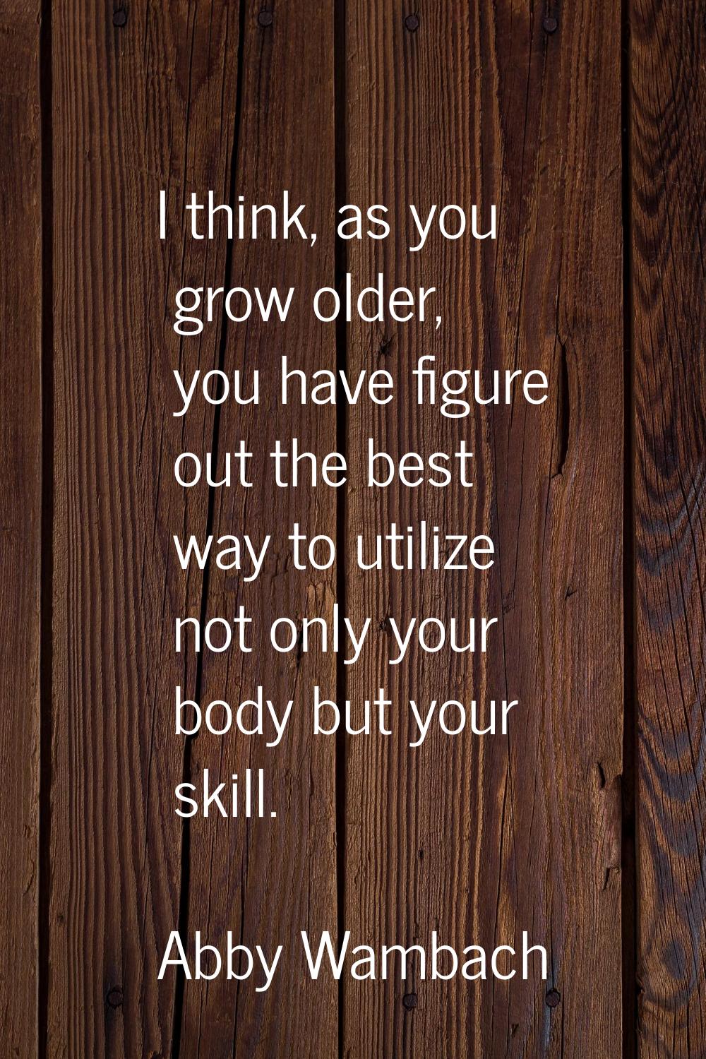 I think, as you grow older, you have figure out the best way to utilize not only your body but your
