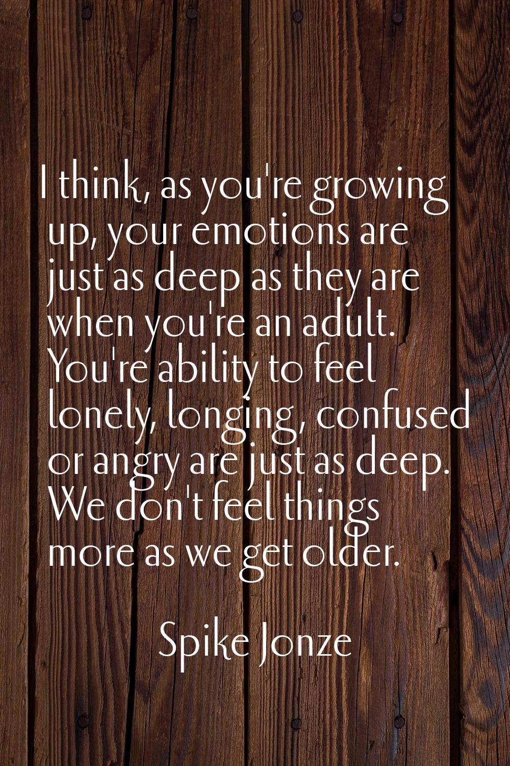 I think, as you're growing up, your emotions are just as deep as they are when you're an adult. You