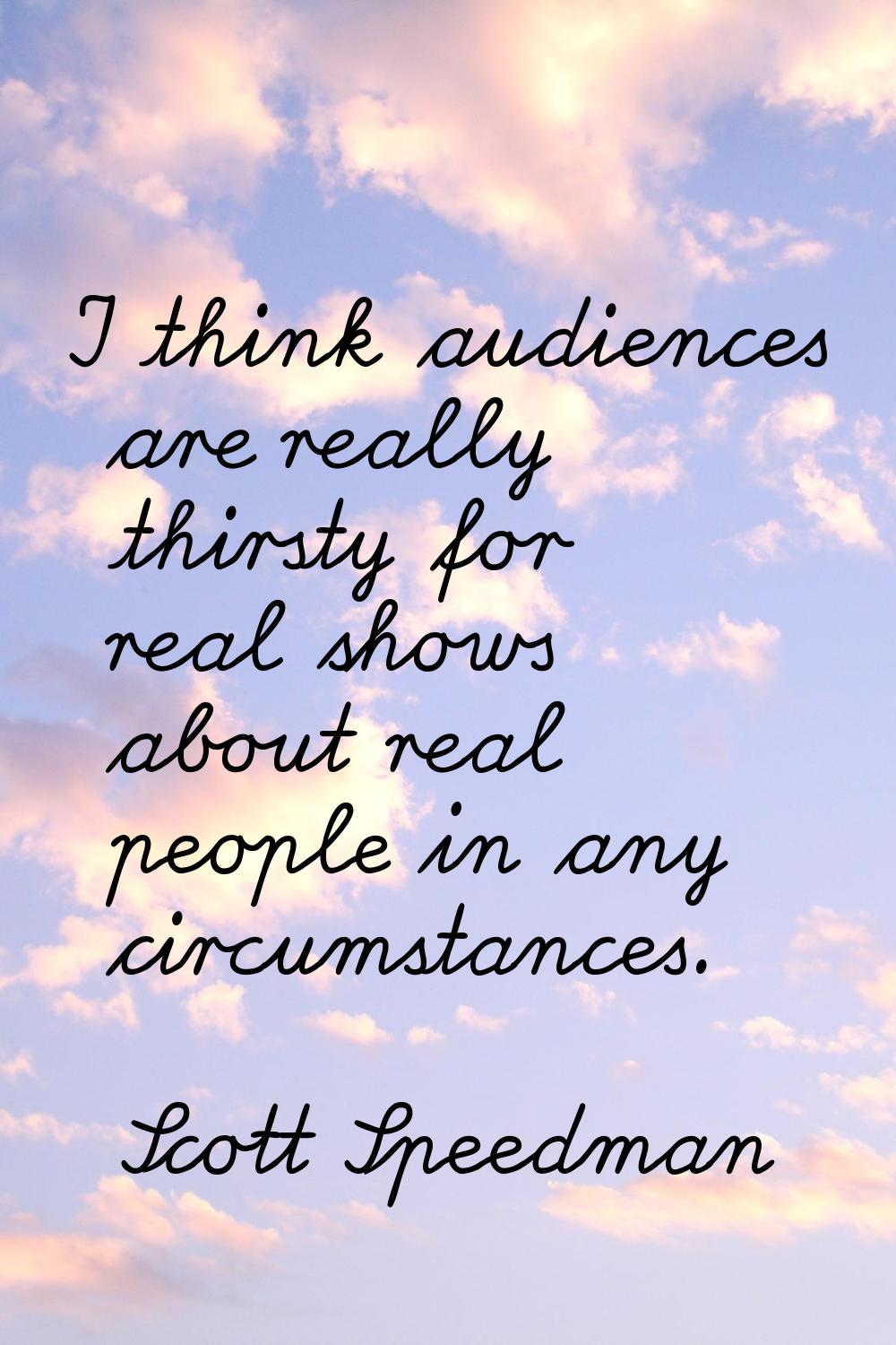 I think audiences are really thirsty for real shows about real people in any circumstances.