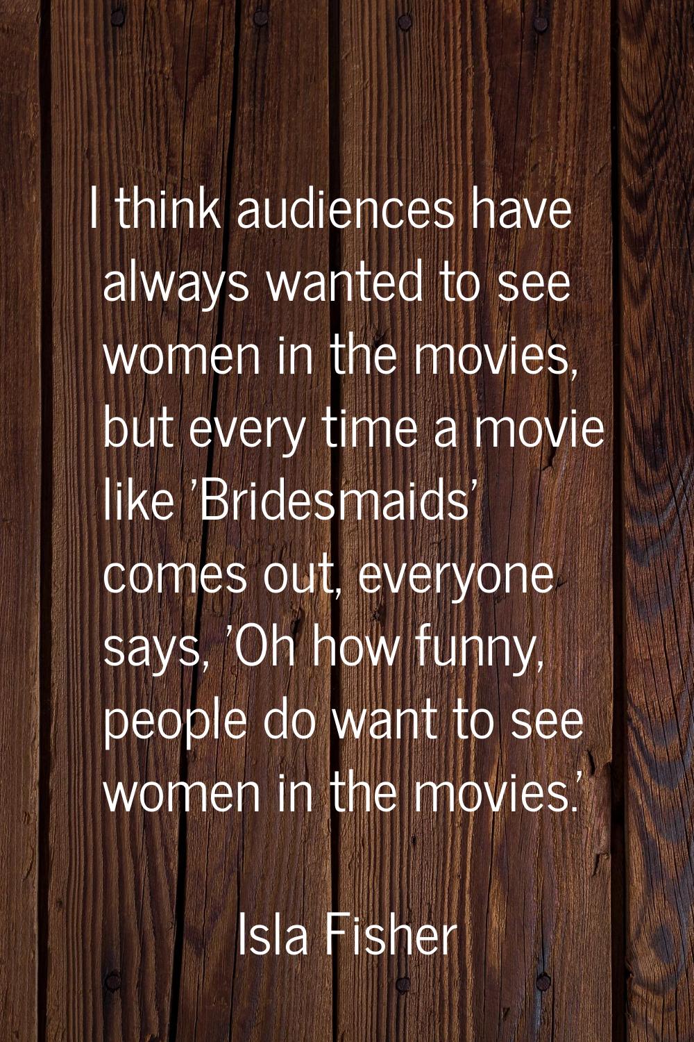 I think audiences have always wanted to see women in the movies, but every time a movie like 'Bride
