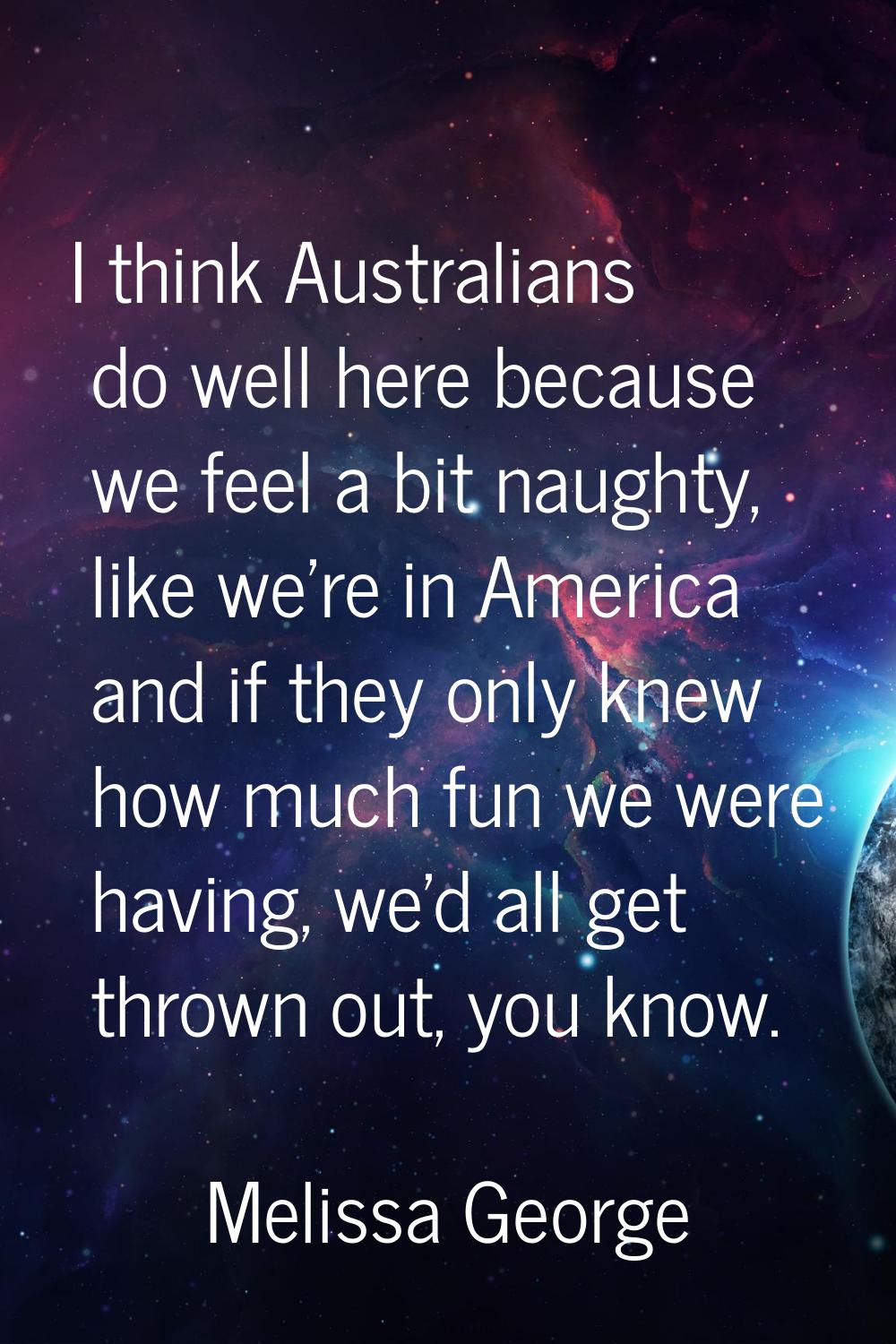 I think Australians do well here because we feel a bit naughty, like we're in America and if they o