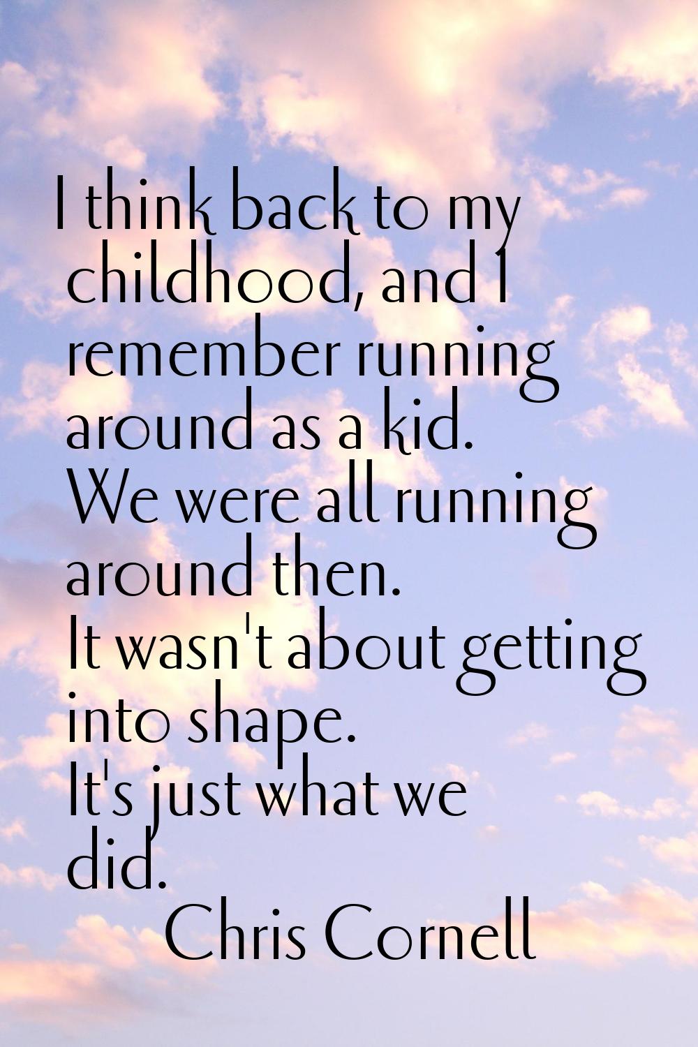 I think back to my childhood, and I remember running around as a kid. We were all running around th