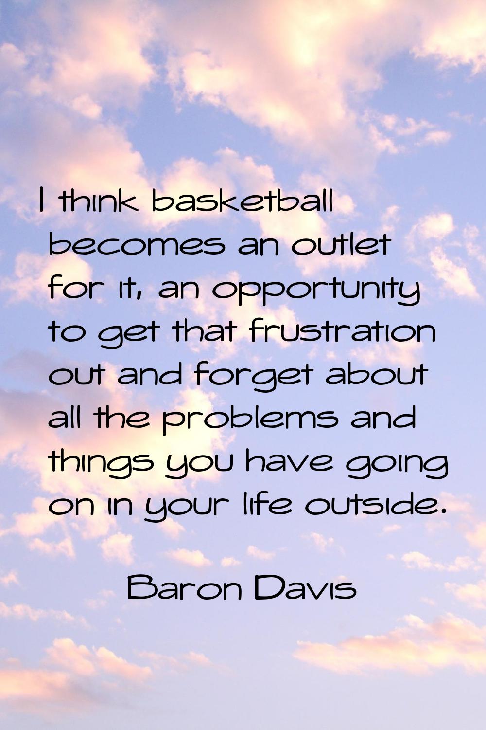 I think basketball becomes an outlet for it, an opportunity to get that frustration out and forget 