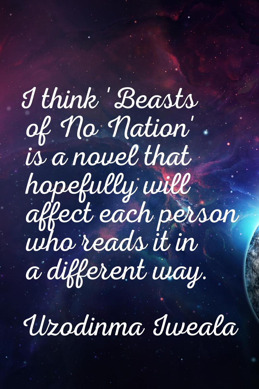 I think 'Beasts of No Nation' is a novel that hopefully will affect each person who reads it in a d